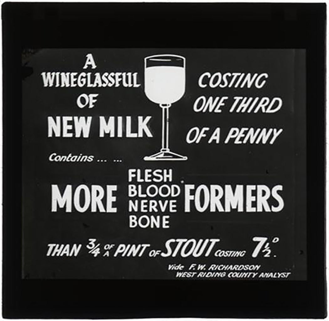 Lantern Slide part of the Milk Series comparing the contents of milk and stout "A wineglassful of new milk costing one third of a penny contains... ... more flesh blood nerve and bone formers than 3/4 of a pint of stout costing 71/2D. vide F.W. Richardson West Riding County Analyst"