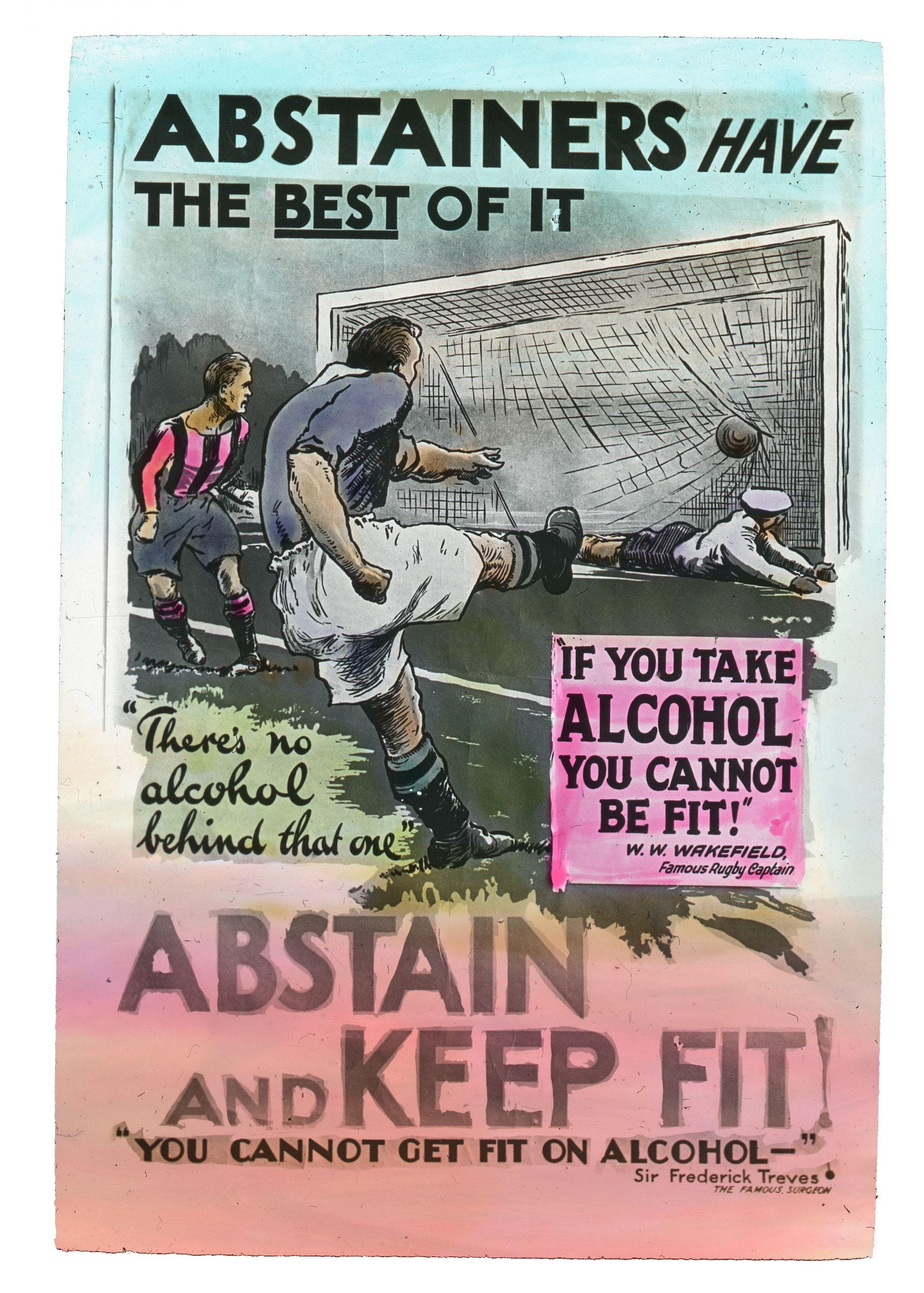 Lantern Slide: ABSTAINERS HAVE THE BEST OF IT "There's no alcohol behind that one" "IF YOU TAKE ALCOHOL YOU CANNOT BE FIT!" W.W. WAKEFIELD, Famous Rugby Captain ABSTAIN AND KEEP FIT! "YOU CANNOT GET FIT ON ALCOHOL-" Sir Frederick Treves THE FAMOUS SURGEON